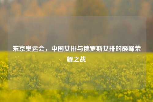 东京奥运会，中国女排与俄罗斯女排的巅峰荣耀之战