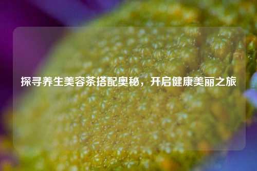 探寻养生美容茶搭配奥秘，开启健康美丽之旅