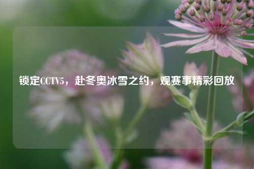 锁定CCTV5，赴冬奥冰雪之约，观赛事精彩回放
