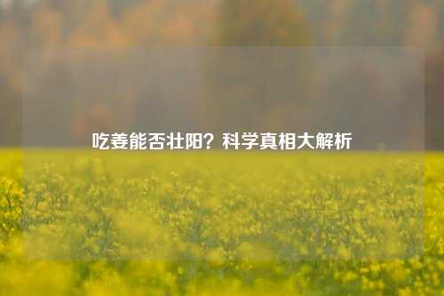 吃姜能否壮阳？科学真相大解析