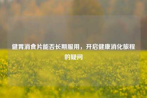健胃消食片能否长期服用，开启健康消化旅程的疑问