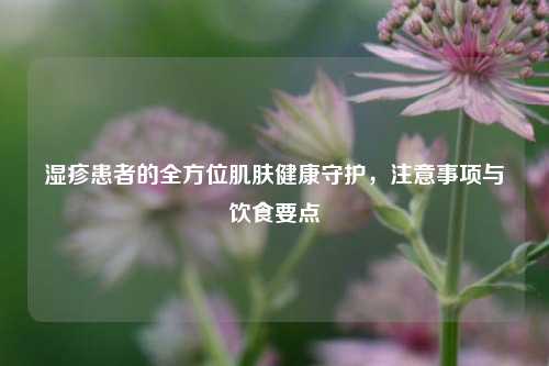 湿疹患者的全方位肌肤健康守护，注意事项与饮食要点