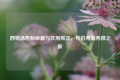 四物汤熬制秘籍与饮用频次，开启养血养颜之旅
