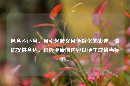 包含不适当、易引起歧义且低俗化的表述。请你提供合适、积极健康的内容以便生成恰当标题。