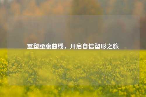 重塑腰腹曲线，开启自信塑形之旅