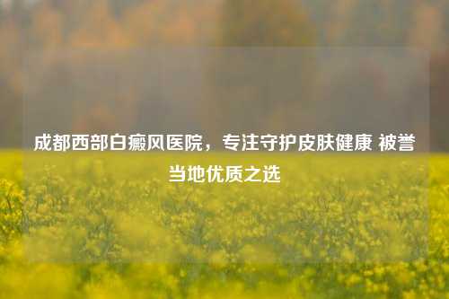 成都西部白癜风医院，专注守护皮肤健康 被誉当地优质之选
