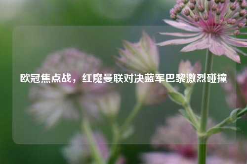 欧冠焦点战，红魔曼联对决蓝军巴黎激烈碰撞