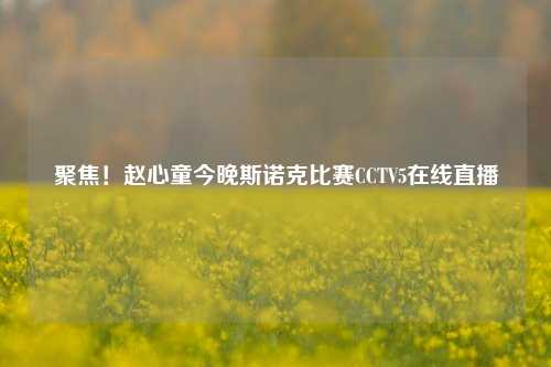 聚焦！赵心童今晚斯诺克比赛CCTV5在线直播