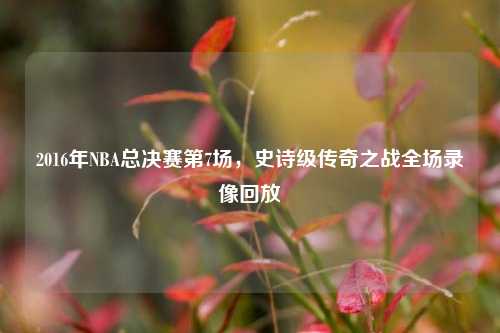 2016年NBA总决赛第7场，史诗级传奇之战全场录像回放