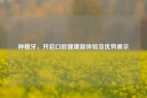 种植牙，开启口腔健康新体验及优势展示