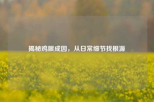 揭秘鸡眼成因，从日常细节找根源
