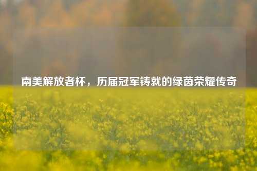 南美解放者杯，历届冠军铸就的绿茵荣耀传奇