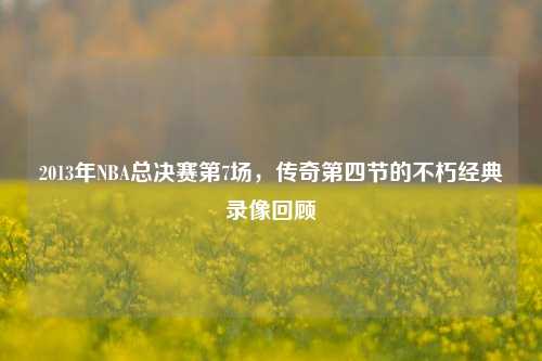 2013年NBA总决赛第7场，传奇第四节的不朽经典录像回顾