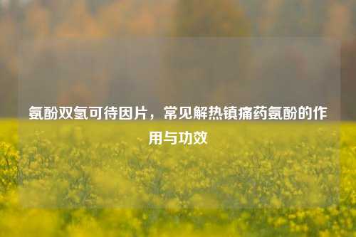 氨酚双氢可待因片，常见解热镇痛药氨酚的作用与功效