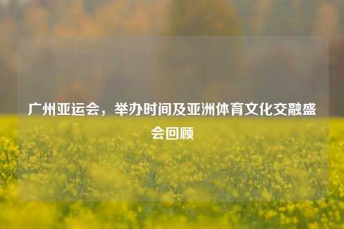 广州亚运会，举办时间及亚洲体育文化交融盛会回顾