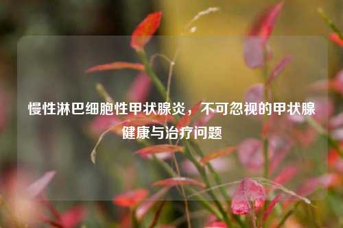 慢性淋巴细胞性甲状腺炎，不可忽视的甲状腺健康与治疗问题