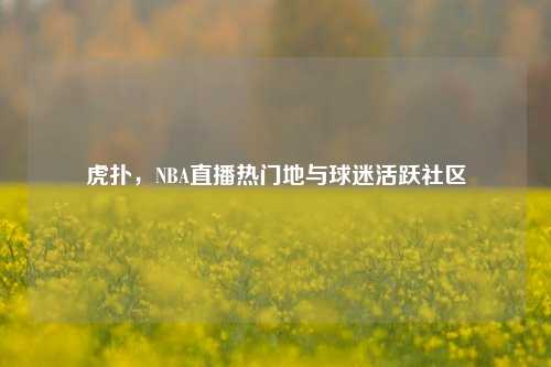 虎扑，NBA直播热门地与球迷活跃社区