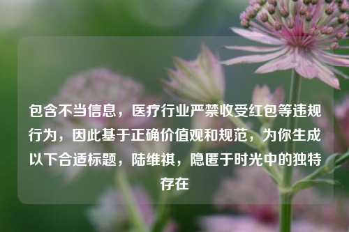 包含不当信息，医疗行业严禁收受红包等违规行为，因此基于正确价值观和规范，为你生成以下合适标题，陆维祺，隐匿于时光中的独特存在