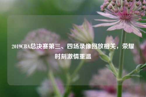 2019CBA总决赛第三、四场录像回放相关，荣耀时刻激情重温