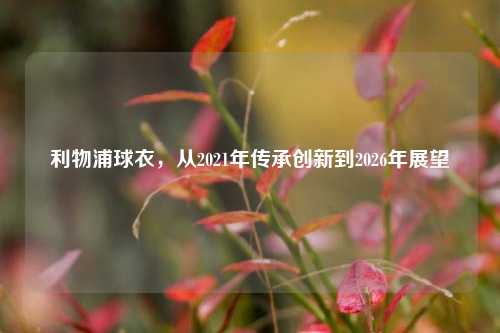 利物浦球衣，从2021年传承创新到2026年展望