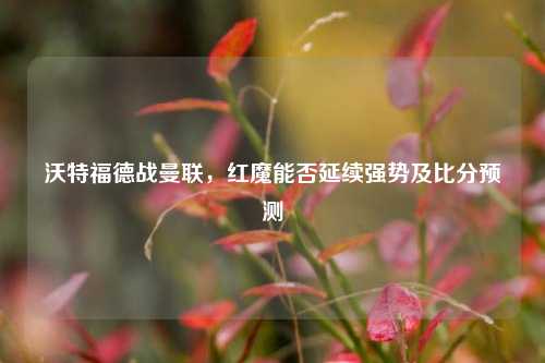 沃特福德战曼联，红魔能否延续强势及比分预测