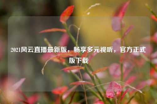 2021风云直播最新版，畅享多元视听，官方正式版下载