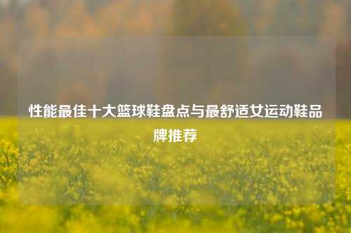 性能最佳十大篮球鞋盘点与最舒适女运动鞋品牌推荐