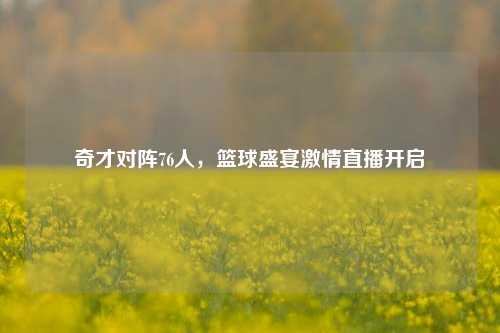 奇才对阵76人，篮球盛宴激情直播开启