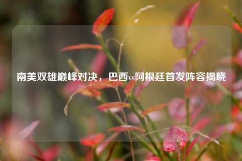 南美双雄巅峰对决，巴西vs阿根廷首发阵容揭晓