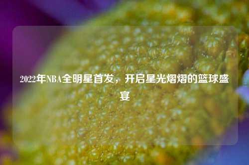 2022年NBA全明星首发，开启星光熠熠的篮球盛宴