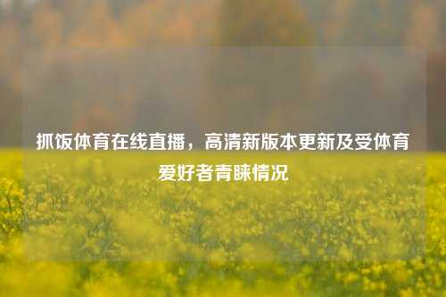 抓饭体育在线直播，高清新版本更新及受体育爱好者青睐情况