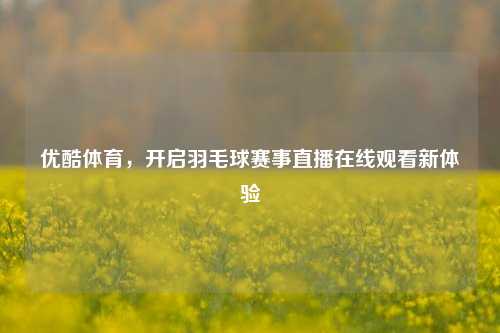 优酷体育，开启羽毛球赛事直播在线观看新体验
