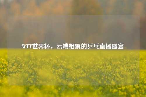 WTT世界杯，云端相聚的乒乓直播盛宴