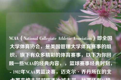NCAA（National Collegiate Athletic Association）即全国大学体育协会，是美国管理大学体育赛事的组织，旗下有众多精彩的体育赛事，以下为你回顾一些NCAA的经典内容，，篮球赛事经典时刻，- 1982年NCAA男篮决赛，迈克尔·乔丹所在的北卡罗来纳大学对阵乔治城大学。比赛还剩15秒时，双方战平，乔丹接到队友传球后，在左侧45度角果断出手，命中关键投篮，帮助北卡罗来纳大学以63 - 62击败对手夺冠。这一投不仅为乔丹开启了传奇篮球生涯，也成为NCAA历史上的经典