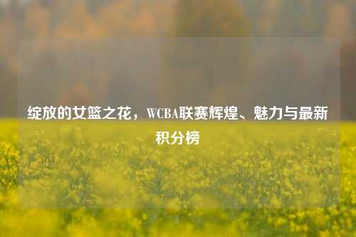 绽放的女篮之花，WCBA联赛辉煌、魅力与最新积分榜