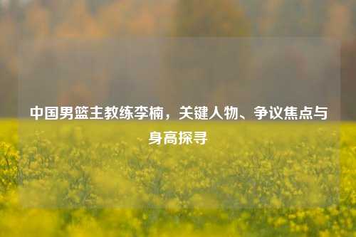 中国男篮主教练李楠，关键人物、争议焦点与身高探寻