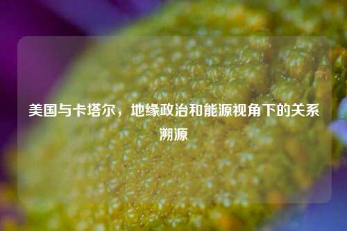 美国与卡塔尔，地缘政治和能源视角下的关系溯源