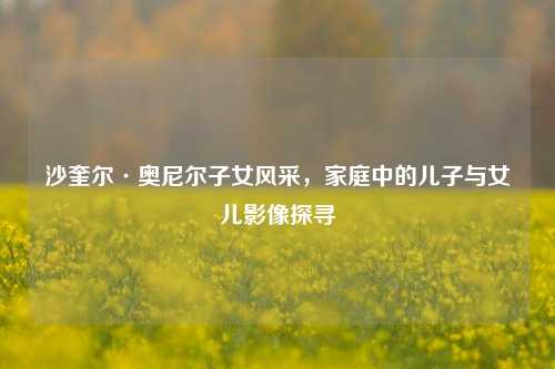 沙奎尔·奥尼尔子女风采，家庭中的儿子与女儿影像探寻
