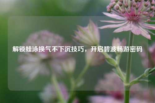 解锁蛙泳换气不下沉技巧，开启碧波畅游密码