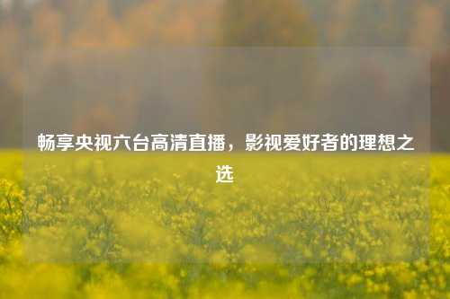 畅享央视六台高清直播，影视爱好者的理想之选