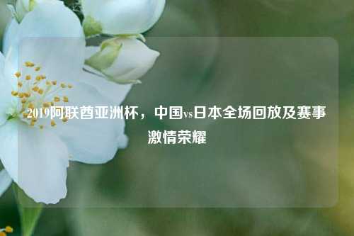 2019阿联酋亚洲杯，中国vs日本全场回放及赛事激情荣耀