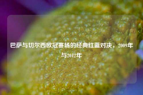 巴萨与切尔西欧冠赛场的经典红蓝对决，2009年与2012年