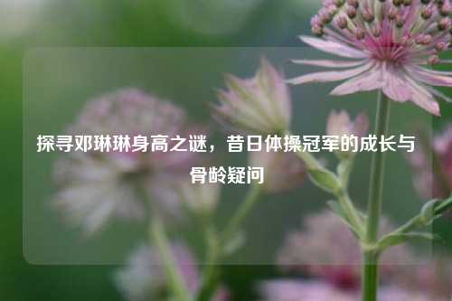 探寻邓琳琳身高之谜，昔日体操冠军的成长与骨龄疑问