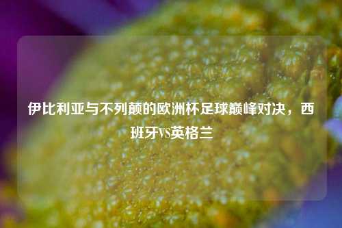 伊比利亚与不列颠的欧洲杯足球巅峰对决，西班牙VS英格兰