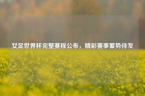 女足世界杯完整赛程公布，精彩赛事蓄势待发