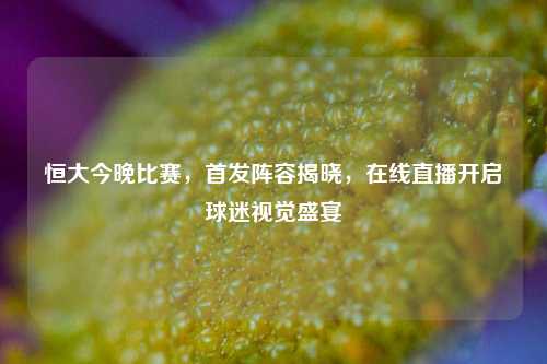 恒大今晚比赛，首发阵容揭晓，在线直播开启球迷视觉盛宴