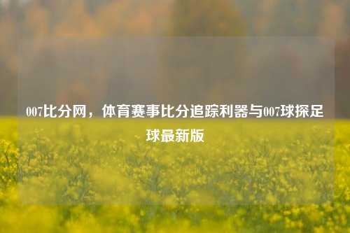 007比分网，体育赛事比分追踪利器与007球探足球最新版