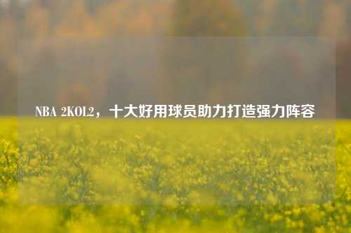 NBA 2KOL2，十大好用球员助力打造强力阵容