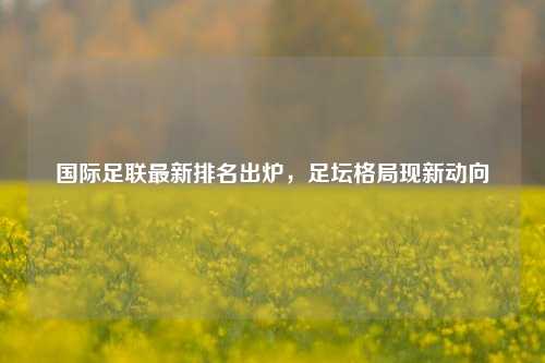 国际足联最新排名出炉，足坛格局现新动向