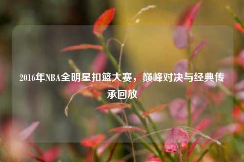 2016年NBA全明星扣篮大赛，巅峰对决与经典传承回放